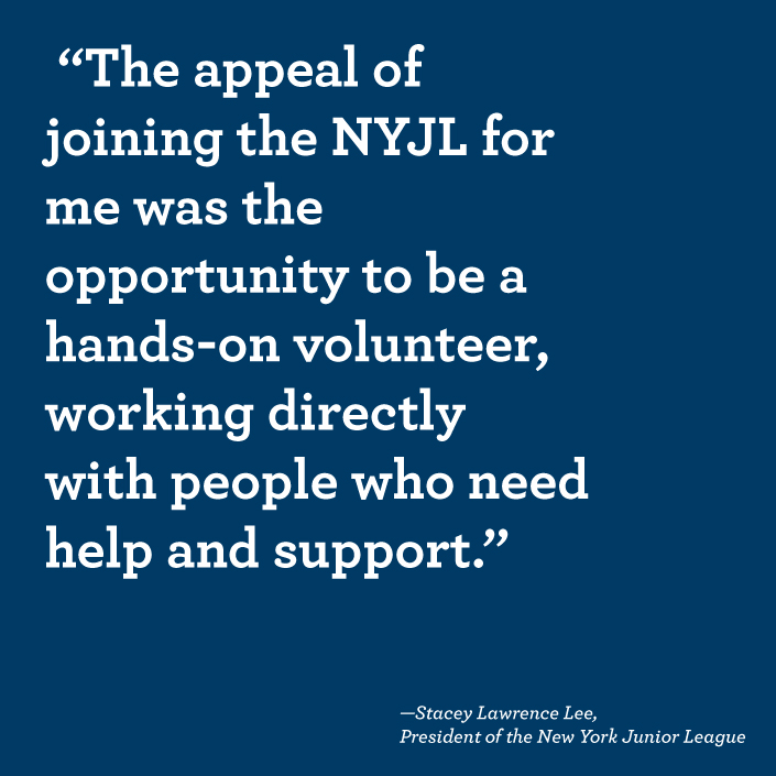 "The appeal of the NYJL for me was the opportunity to be a hands-on volunteer, working directly with people who need help and support." -Stacey Lawrence Lee, President of the New York Junior League