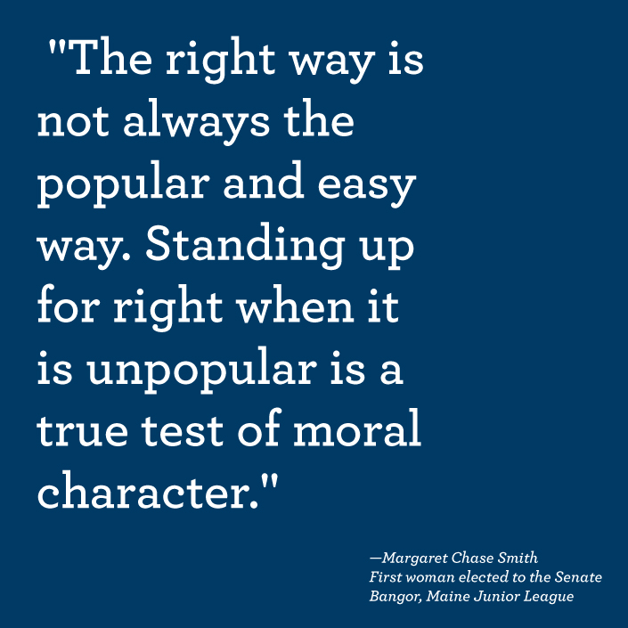 “The right way is not always the popular and easy way. Standing up for right when it is unpopular is a true test of moral character.” —Margaret Chase Smith, First woman elected to Senate and Junior League of Bangor, Maine volunteer